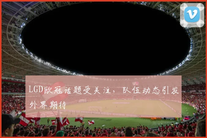 LGD欧冠话题受关注，队伍动态引发外界期待