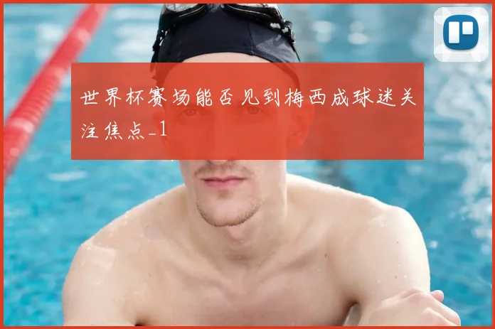 世界杯赛场能否见到梅西成球迷关注焦点_1