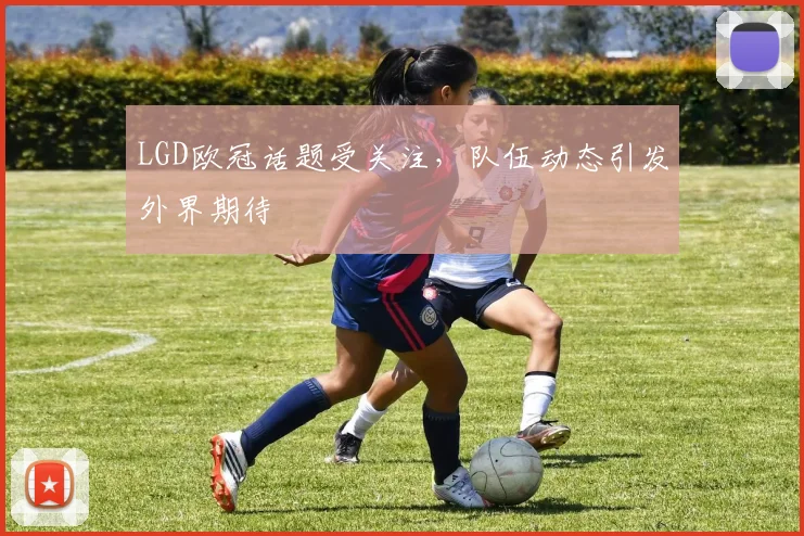 LGD欧冠话题受关注，队伍动态引发外界期待