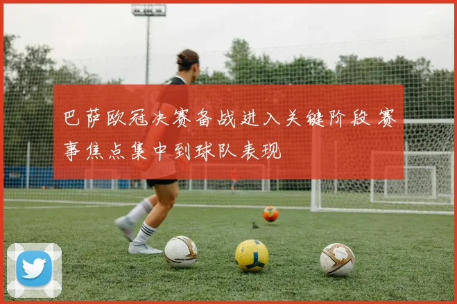 巴萨欧冠决赛备战进入关键阶段 赛事焦点集中到球队表现