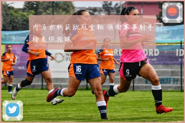 内马尔斩获欧冠金靴 领衔赛事射手榜表现抢眼